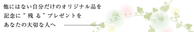 他にない自分だけのオリジナル品を記念に残るプレゼントをあたなの大切な人へ